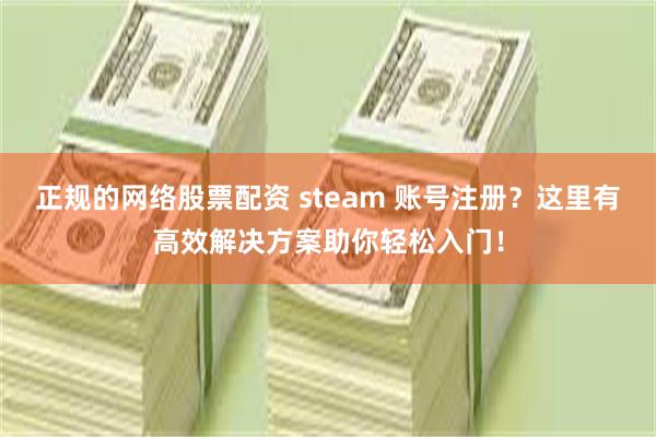 正规的网络股票配资 steam 账号注册？这里有高效解决方案助你轻松入门！