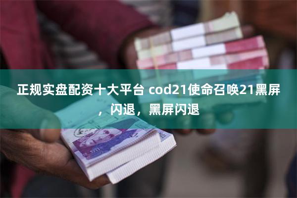 正规实盘配资十大平台 cod21使命召唤21黑屏，闪退，黑屏闪退
