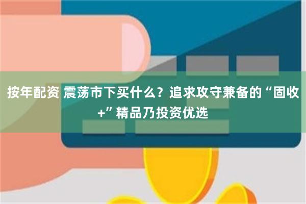 按年配资 震荡市下买什么？追求攻守兼备的“固收+”精品乃投资优选