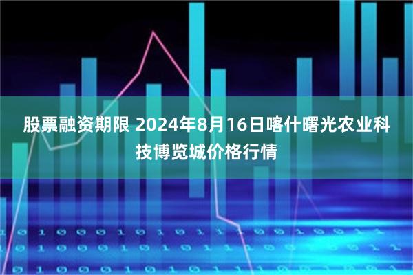 股票融资期限 2024年8月16日喀什曙光农业科技博览城价格行情