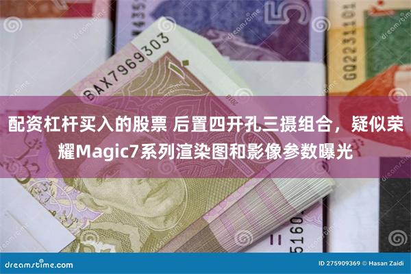 配资杠杆买入的股票 后置四开孔三摄组合，疑似荣耀Magic7系列渲染图和影像参数曝光