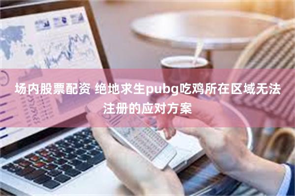 场内股票配资 绝地求生pubg吃鸡所在区域无法注册的应对方案