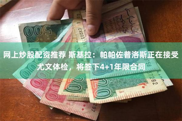 网上炒股配资推荐 斯基拉：帕帕佐普洛斯正在接受尤文体检，将签下4+1年限合同