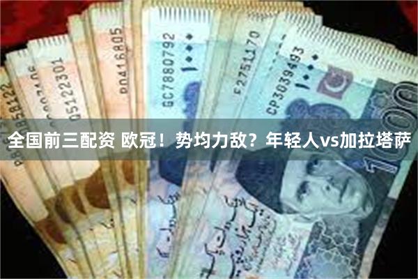 全国前三配资 欧冠！势均力敌？年轻人vs加拉塔萨