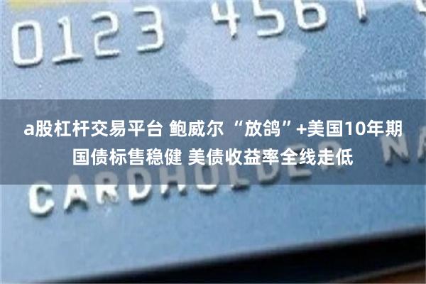 a股杠杆交易平台 鲍威尔 “放鸽”+美国10年期国债标售稳健 美债收益率全线走低