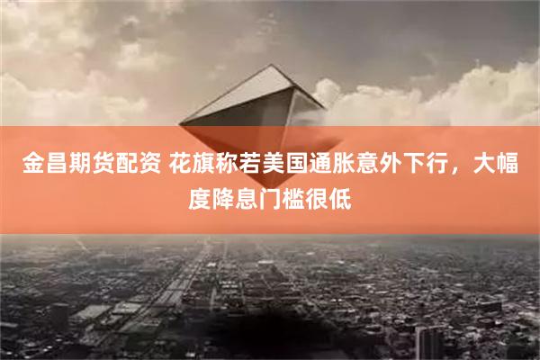 金昌期货配资 花旗称若美国通胀意外下行，大幅度降息门槛很低