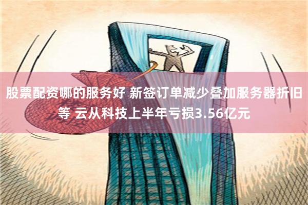 股票配资哪的服务好 新签订单减少叠加服务器折旧等 云从科技上半年亏损3.56亿元