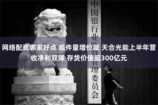 网络配资哪家好点 组件量增价减 天合光能上半年营收净利双降 存货价值超300亿元