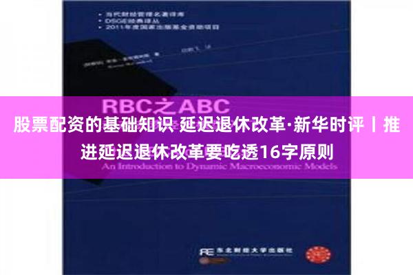 股票配资的基础知识 延迟退休改革·新华时评丨推进延迟退休改革要吃透16字原则