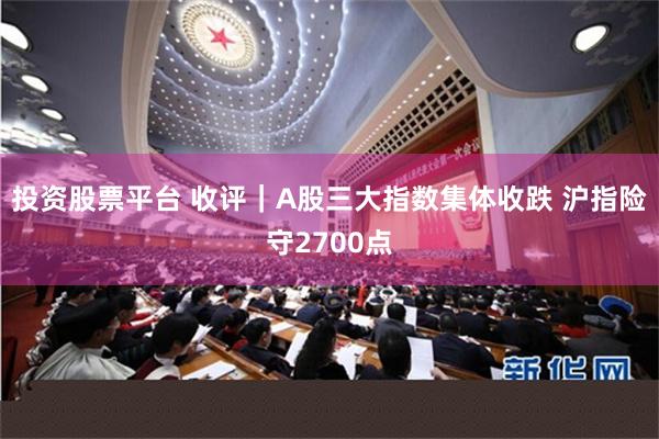 投资股票平台 收评｜A股三大指数集体收跌 沪指险守2700点