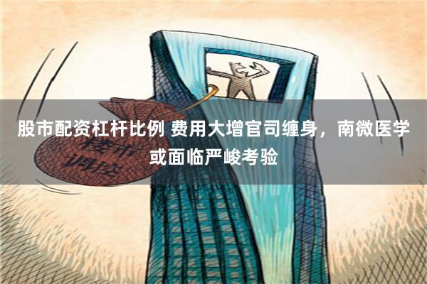股市配资杠杆比例 费用大增官司缠身，南微医学或面临严峻考验