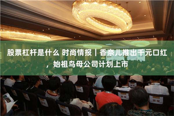 股票杠杆是什么 时尚情报｜香奈儿推出千元口红，始祖鸟母公司计划上市