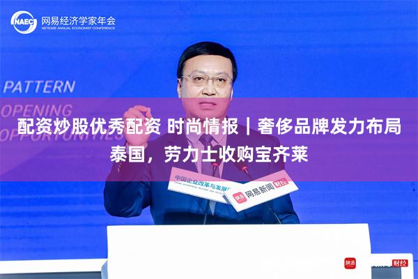 配资炒股优秀配资 时尚情报｜奢侈品牌发力布局泰国，劳力士收购宝齐莱