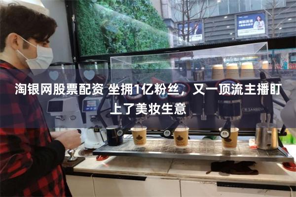 淘银网股票配资 坐拥1亿粉丝，又一顶流主播盯上了美妆生意