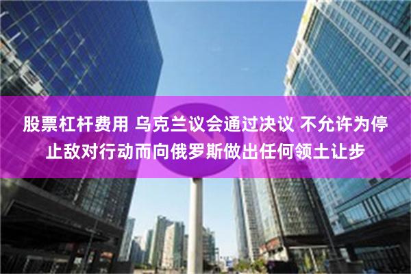 股票杠杆费用 乌克兰议会通过决议 不允许为停止敌对行动而向俄罗斯做出任何领土让步
