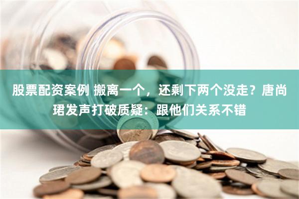 股票配资案例 搬离一个，还剩下两个没走？唐尚珺发声打破质疑：跟他们关系不错
