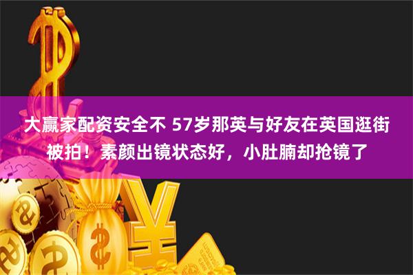 大赢家配资安全不 57岁那英与好友在英国逛街被拍！素颜出镜状态好，小肚腩却抢镜了