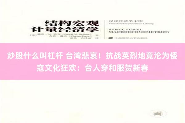 炒股什么叫杠杆 台湾悲哀！抗战英烈地竟沦为倭寇文化狂欢：台人穿和服贺新春