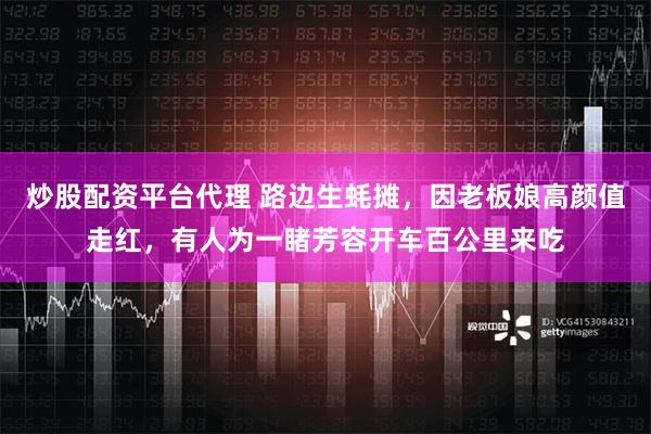 炒股配资平台代理 路边生蚝摊，因老板娘高颜值走红，有人为一睹芳容开车百公里来吃