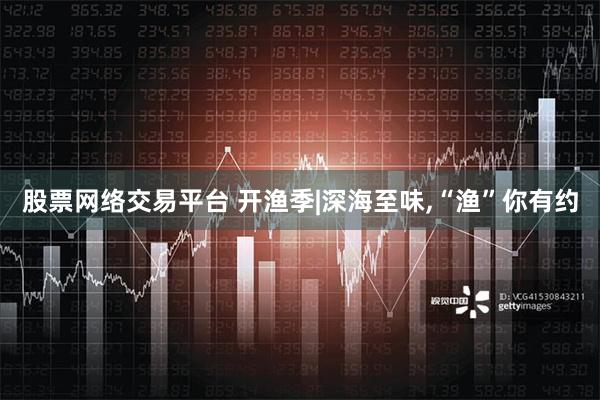 股票网络交易平台 开渔季|深海至味,“渔”你有约