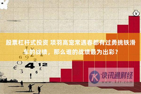 股票杠杆式投资 项羽高宠常遇春都有过勇挑铁滑车的战绩，那么谁的战绩最为出彩？