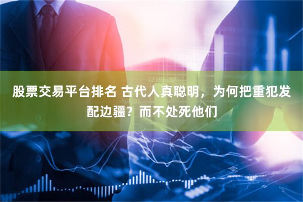 股票交易平台排名 古代人真聪明，为何把重犯发配边疆？而不处死他们