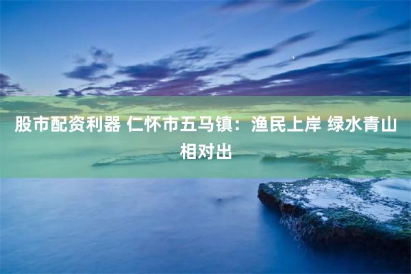 股市配资利器 仁怀市五马镇：渔民上岸 绿水青山相对出