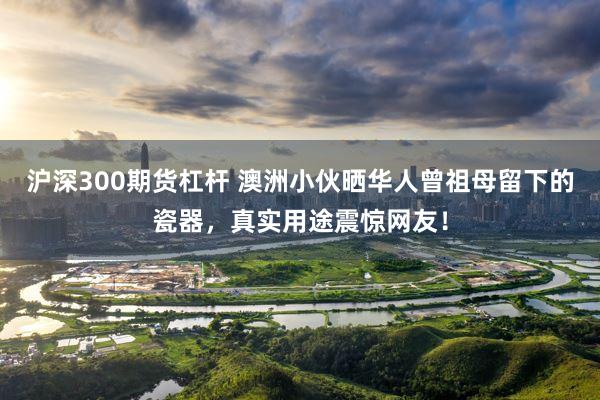 沪深300期货杠杆 澳洲小伙晒华人曾祖母留下的瓷器，真实用途震惊网友！