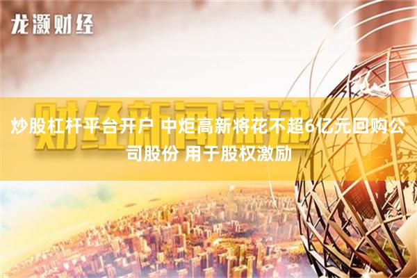 炒股杠杆平台开户 中炬高新将花不超6亿元回购公司股份 用于股权激励