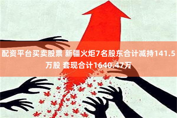 配资平台买卖股票 新疆火炬7名股东合计减持141.5万股 套现合计1640.47万