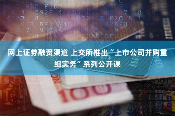 网上证劵融资渠道 上交所推出“上市公司并购重组实务”系列公开课