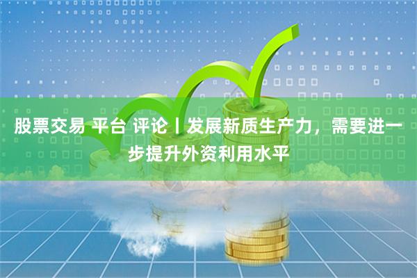 股票交易 平台 评论丨发展新质生产力，需要进一步提升外资利用水平