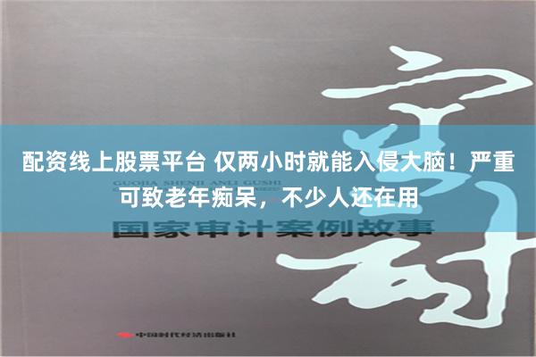 配资线上股票平台 仅两小时就能入侵大脑！严重可致老年痴呆，不少人还在用