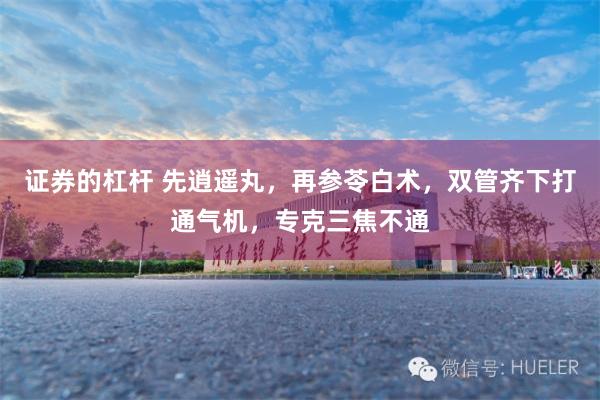 证券的杠杆 先逍遥丸，再参苓白术，双管齐下打通气机，专克三焦不通