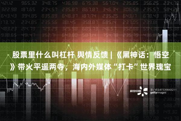 股票里什么叫杠杆 舆情反馈 | 《黑神话：悟空》带火平遥两寺，海内外媒体“打卡”世界瑰宝