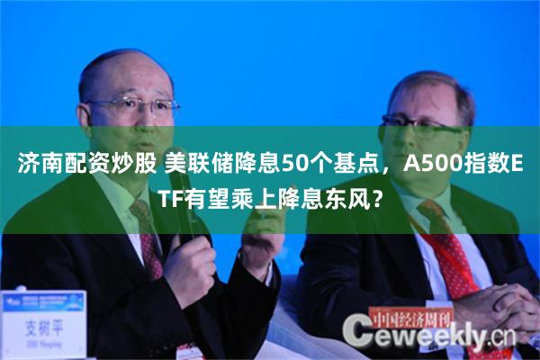 济南配资炒股 美联储降息50个基点，A500指数ETF有望乘上降息东风？