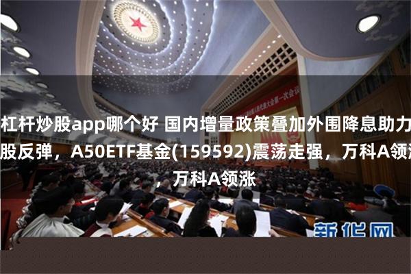 杠杆炒股app哪个好 国内增量政策叠加外围降息助力A股反弹，A50ETF基金(159592)震荡走强，万科A领涨