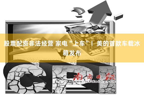 股票配资非法经营 家电“上车”！美的首款车载冰箱发布