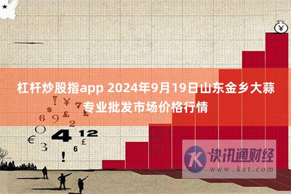 杠杆炒股指app 2024年9月19日山东金乡大蒜专业批发市场价格行情