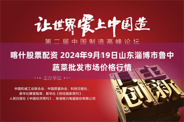 喀什股票配资 2024年9月19日山东淄博市鲁中蔬菜批发市场价格行情