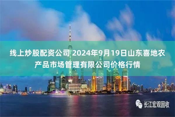 线上炒股配资公司 2024年9月19日山东喜地农产品市场管理有限公司价格行情