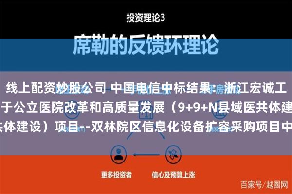 线上配资炒股公司 中国电信中标结果：浙江宏诚工程咨询管理有限公司关于公立医院改革和高质量发展（9+9+N县域医共体建设）项目--双林院区信息化设备扩容采购项目中标(成交)结果公告