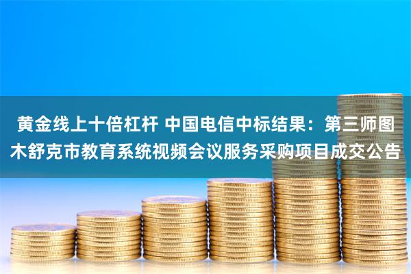 黄金线上十倍杠杆 中国电信中标结果：第三师图木舒克市教育系统视频会议服务采购项目成交公告
