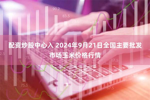 配资炒股中心入 2024年9月21日全国主要批发市场玉米价格行情