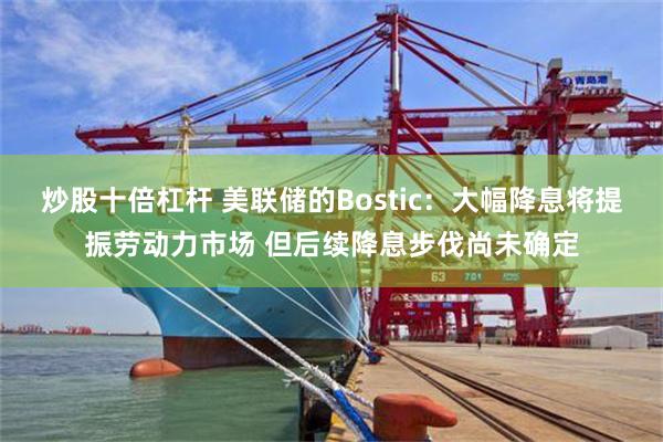 炒股十倍杠杆 美联储的Bostic：大幅降息将提振劳动力市场 但后续降息步伐尚未确定