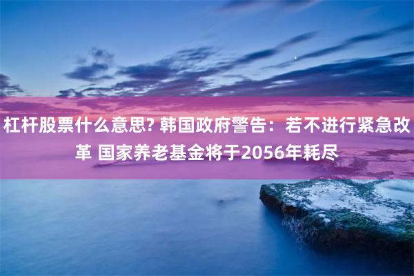 杠杆股票什么意思? 韩国政府警告：若不进行紧急改革 国家养老基金将于2056年耗尽