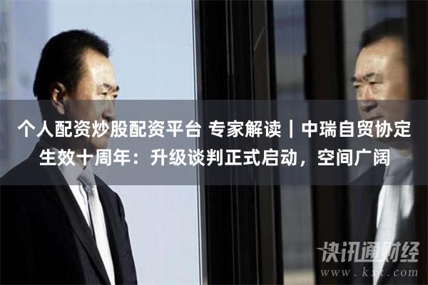 个人配资炒股配资平台 专家解读｜中瑞自贸协定生效十周年：升级谈判正式启动，空间广阔