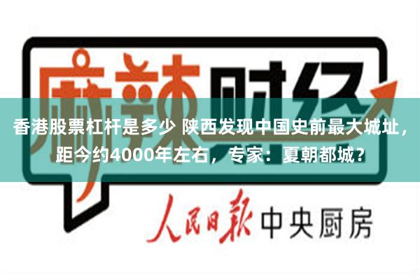 香港股票杠杆是多少 陕西发现中国史前最大城址，距今约4000年左右，专家：夏朝都城？
