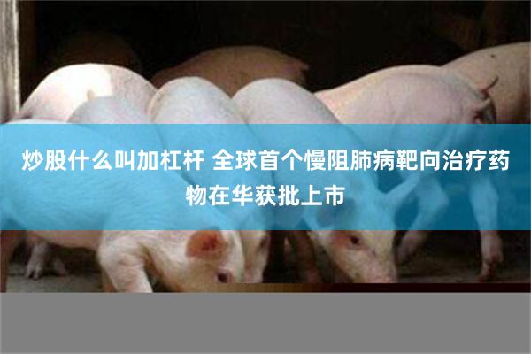 炒股什么叫加杠杆 全球首个慢阻肺病靶向治疗药物在华获批上市