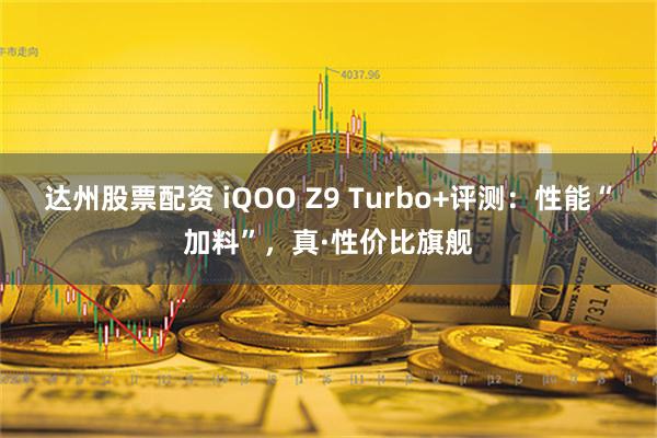 达州股票配资 iQOO Z9 Turbo+评测：性能“加料”，真·性价比旗舰